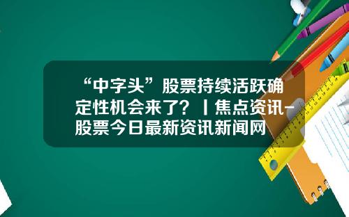 “中字头”股票持续活跃确定性机会来了？丨焦点资讯-股票今日最新资讯新闻网