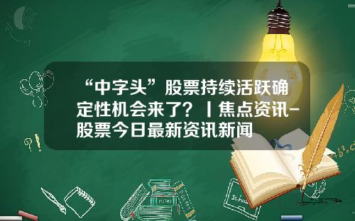 “中字头”股票持续活跃确定性机会来了？丨焦点资讯-股票今日最新资讯新闻