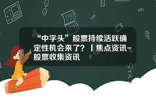 “中字头”股票持续活跃确定性机会来了？丨焦点资讯-股票收集资讯