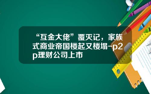 “互金大佬”覆灭记，家族式商业帝国楼起又楼塌-p2p理财公司上市