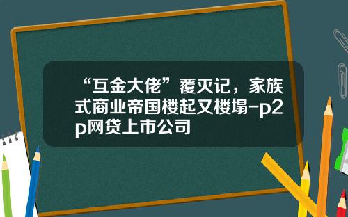 “互金大佬”覆灭记，家族式商业帝国楼起又楼塌-p2p网贷上市公司