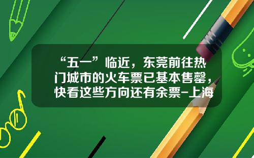 “五一”临近，东莞前往热门城市的火车票已基本售罄，快看这些方向还有余票-上海到虎门火车票基点多少