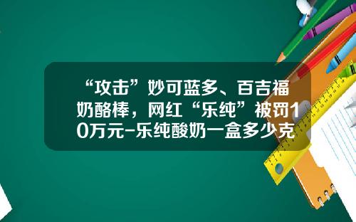 “攻击”妙可蓝多、百吉福奶酪棒，网红“乐纯”被罚10万元-乐纯酸奶一盒多少克