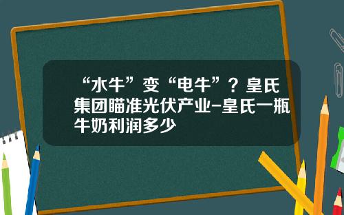 “水牛”变“电牛”？皇氏集团瞄准光伏产业-皇氏一瓶牛奶利润多少