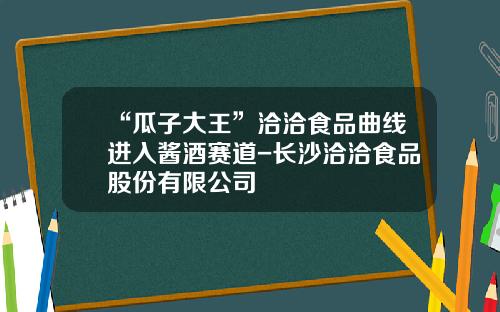 “瓜子大王”洽洽食品曲线进入酱酒赛道-长沙洽洽食品股份有限公司