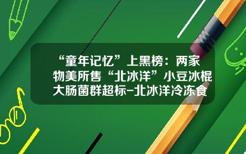 “童年记忆”上黑榜：两家物美所售“北冰洋”小豆冰棍大肠菌群超标-北冰洋冷冻食品公司