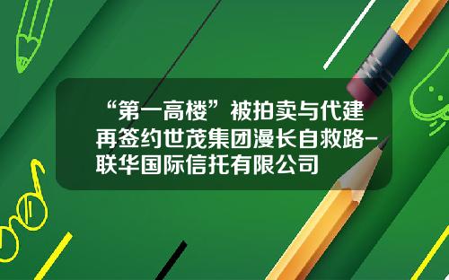 “第一高楼”被拍卖与代建再签约世茂集团漫长自救路-联华国际信托有限公司