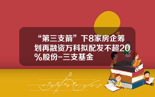 “第三支箭”下8家房企筹划再融资万科拟配发不超20%股份-三支基金