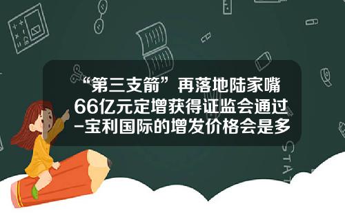 “第三支箭”再落地陆家嘴66亿元定增获得证监会通过-宝利国际的增发价格会是多少