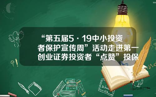 “第五届5·19中小投资者保护宣传周”活动走进第一创业证券投资者“点赞”投保宣传周活动-上市公司中小投资者