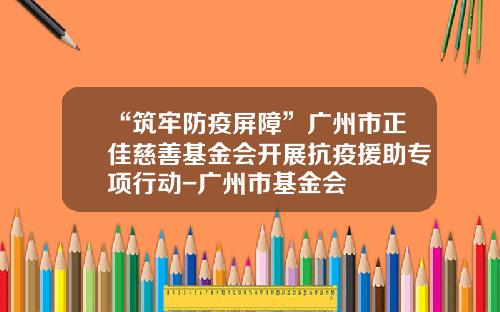 “筑牢防疫屏障”广州市正佳慈善基金会开展抗疫援助专项行动-广州市基金会