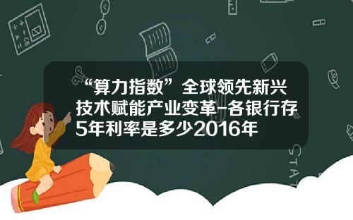 “算力指数”全球领先新兴技术赋能产业变革-各银行存5年利率是多少2016年
