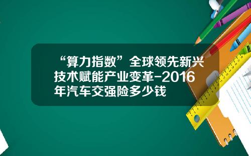 “算力指数”全球领先新兴技术赋能产业变革-2016年汽车交强险多少钱