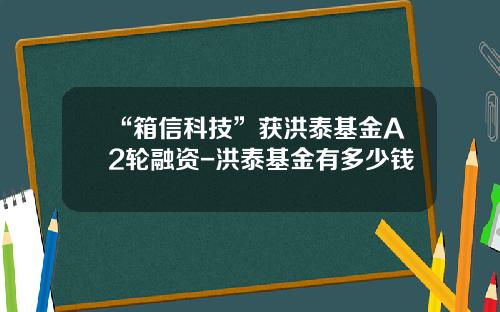 “箱信科技”获洪泰基金A2轮融资-洪泰基金有多少钱