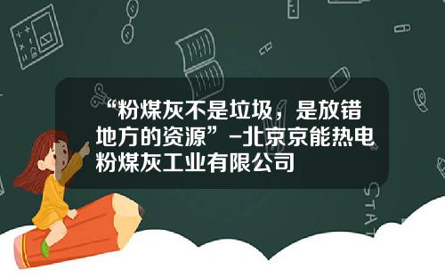 “粉煤灰不是垃圾，是放错地方的资源”-北京京能热电粉煤灰工业有限公司