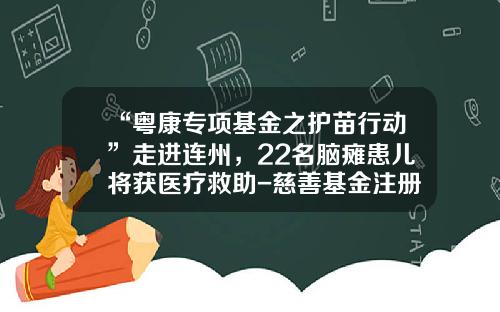 “粤康专项基金之护苗行动”走进连州，22名脑瘫患儿将获医疗救助-慈善基金注册