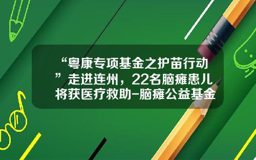 “粤康专项基金之护苗行动”走进连州，22名脑瘫患儿将获医疗救助-脑瘫公益基金