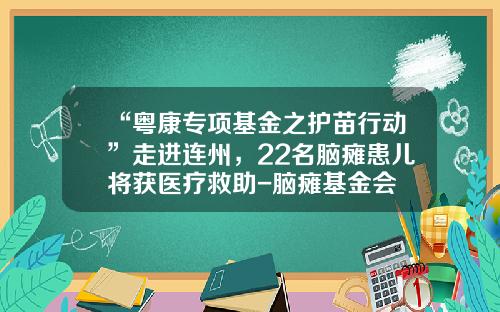 “粤康专项基金之护苗行动”走进连州，22名脑瘫患儿将获医疗救助-脑瘫基金会