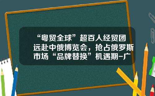 “粤贸全球”超百人经贸团远赴中俄博览会，抢占俄罗斯市场“品牌替换”机遇期-广州粤商会传媒有限公司