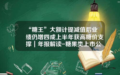 “糖王”大额计提减值后业绩仍增四成上半年获高糖价支撑｜年报解读-糖果类上市公司
