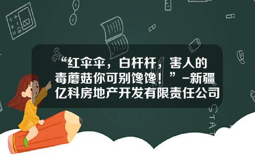 “红伞伞，白杆杆，害人的毒蘑菇你可别馋馋！”-新疆亿科房地产开发有限责任公司