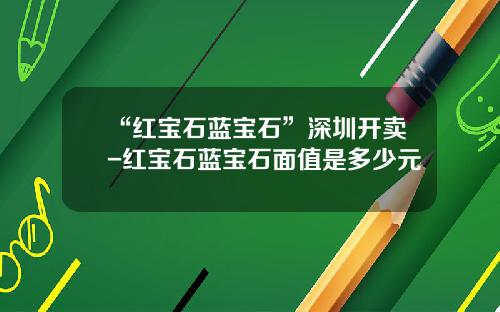 “红宝石蓝宝石”深圳开卖-红宝石蓝宝石面值是多少元