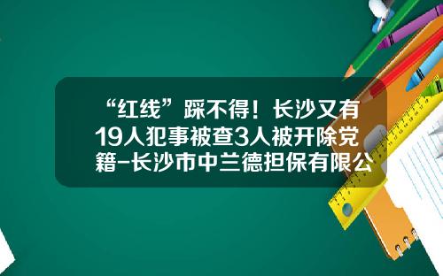 “红线”踩不得！长沙又有19人犯事被查3人被开除党籍-长沙市中兰德担保有限公司