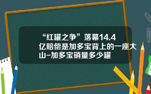 “红罐之争”落幕14.4亿赔偿是加多宝背上的一座大山-加多宝销量多少罐