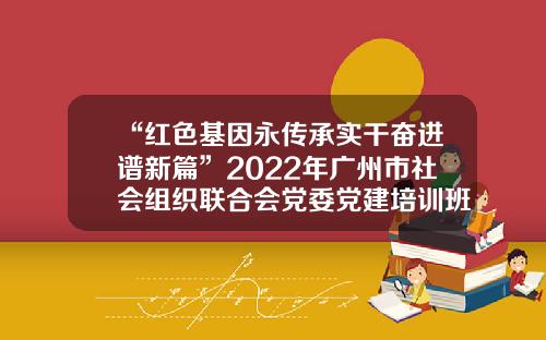 “红色基因永传承实干奋进谱新篇”2022年广州市社会组织联合会党委党建培训班开班-伟博基金会