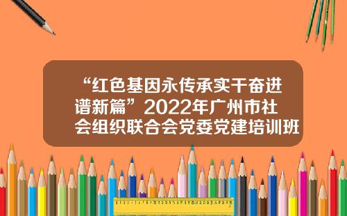 “红色基因永传承实干奋进谱新篇”2022年广州市社会组织联合会党委党建培训班顺利结业-伟博基金会