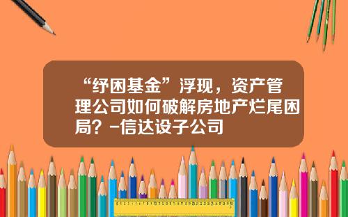 “纾困基金”浮现，资产管理公司如何破解房地产烂尾困局？-信达设子公司