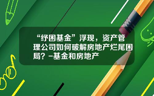 “纾困基金”浮现，资产管理公司如何破解房地产烂尾困局？-基金和房地产