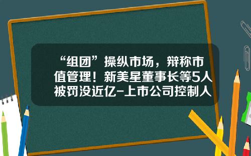 “组团”操纵市场，辩称市值管理！新美星董事长等5人被罚没近亿-上市公司控制人买股票