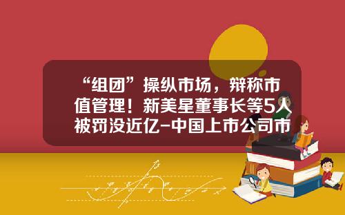 “组团”操纵市场，辩称市值管理！新美星董事长等5人被罚没近亿-中国上市公司市值管理