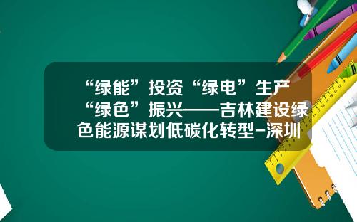 “绿能”投资“绿电”生产“绿色”振兴——吉林建设绿色能源谋划低碳化转型-深圳市远景新能投资咨询有限公司