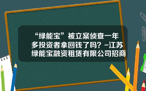 “绿能宝”被立案侦查一年多投资者拿回钱了吗？-江苏绿能宝融资租赁有限公司招商