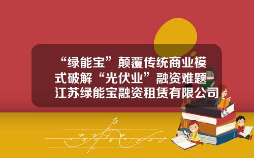 “绿能宝”颠覆传统商业模式破解“光伏业”融资难题-江苏绿能宝融资租赁有限公司