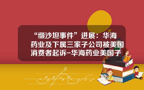 “缬沙坦事件”进展：华海药业及下属三家子公司被美国消费者起诉-华海药业美国子公司
