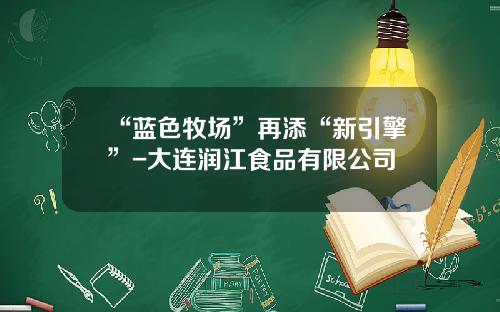 “蓝色牧场”再添“新引擎”-大连润江食品有限公司