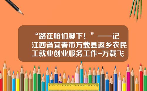 “路在咱们脚下！”——记江西省宜春市万载县返乡农民工就业创业服务工作-万载飞跃食品有限公司