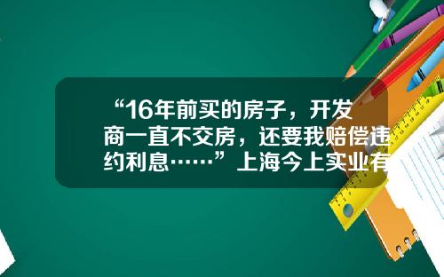 “16年前买的房子，开发商一直不交房，还要我赔偿违约利息……”上海今上实业有限公司【前列康】