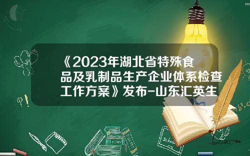 《2023年湖北省特殊食品及乳制品生产企业体系检查工作方案》发布-山东汇英生物科技有限公司