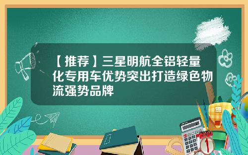 【推荐】三星明航全铝轻量化专用车优势突出打造绿色物流强势品牌