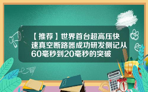 【推荐】世界首台超高压快速真空断路器成功研发侧记从60毫秒到20毫秒的突破