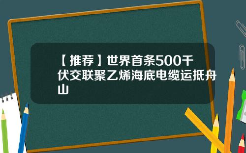 【推荐】世界首条500千伏交联聚乙烯海底电缆运抵舟山