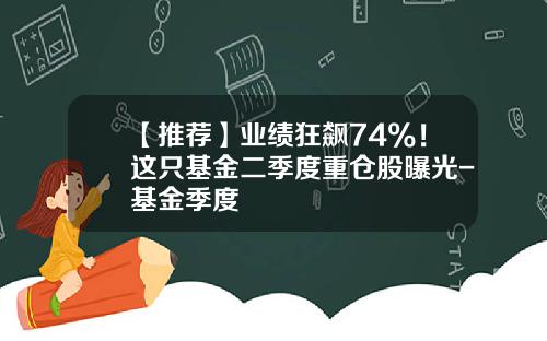 【推荐】业绩狂飙74%！这只基金二季度重仓股曝光-基金季度