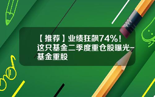 【推荐】业绩狂飙74%！这只基金二季度重仓股曝光-基金重股