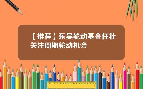 【推荐】东吴轮动基金任壮关注周期轮动机会