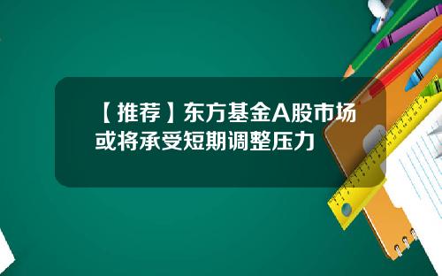 【推荐】东方基金A股市场或将承受短期调整压力