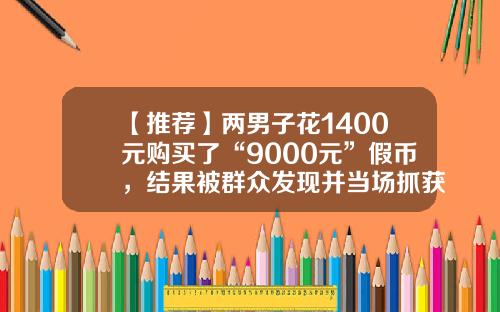 【推荐】两男子花1400元购买了“9000元”假币，结果被群众发现并当场抓获-20元的假钱多少钱可以买